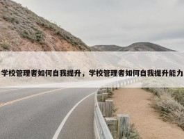 学校管理者如何自我提升，学校管理者如何自我提升能力