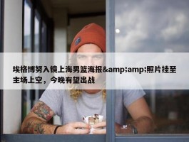 埃格博努入镜上海男篮海报&amp;照片挂至主场上空，今晚有望出战