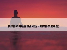 新媒体如何运营热点问题（新媒体热点话题）