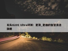 石头G20S Ultra评测：更薄_更强的智慧清洁旗舰