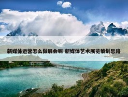 新媒体运营怎么做展会呢 新媒体艺术展览策划思路