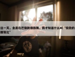 这一天，金晨在巴黎跳傣族舞，我才知道什么叫“极致的腰臀比”