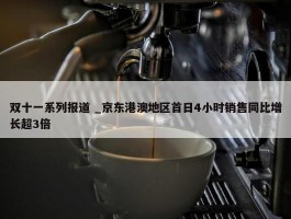 双十一系列报道 _京东港澳地区首日4小时销售同比增长超3倍