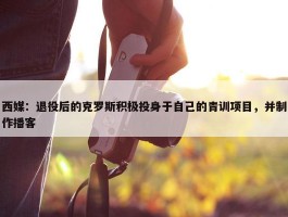 西媒：退役后的克罗斯积极投身于自己的青训项目，并制作播客