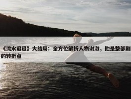 《流水迢迢》大结局：全方位解析人物谢澈，他是整部剧的转折点