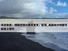 天空体育：博格巴预计离开尤文，欧洲_美国和沙特都可能送上报价