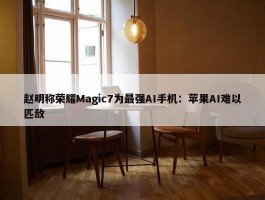 赵明称荣耀Magic7为最强AI手机：苹果AI难以匹敌