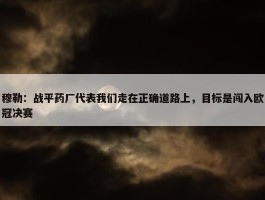 穆勒：战平药厂代表我们走在正确道路上，目标是闯入欧冠决赛