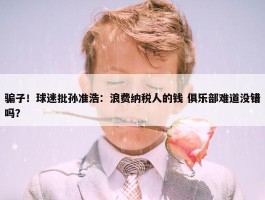 骗子！球迷批孙准浩：浪费纳税人的钱 俱乐部难道没错吗？