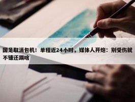 国足取消包机！单程近24小时，媒体人开炮：别受伤就不错还踢啥