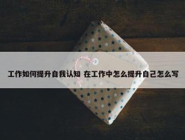 工作如何提升自我认知 在工作中怎么提升自己怎么写