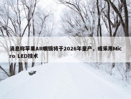 消息称苹果AR眼镜将于2026年量产，或采用Micro LED技术