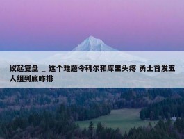 议起复盘 _ 这个难题令科尔和库里头疼 勇士首发五人组到底咋排