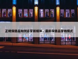 正规保健品如何运营新媒体，最新保健品营销模式