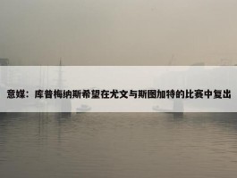 意媒：库普梅纳斯希望在尤文与斯图加特的比赛中复出