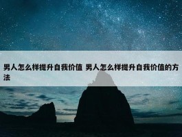 男人怎么样提升自我价值 男人怎么样提升自我价值的方法