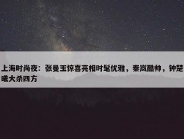 上海时尚夜：张曼玉惊喜亮相时髦优雅，秦岚酷帅，钟楚曦大杀四方