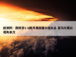 欧洲杯：西班牙1-0胜丹麦跃居小组头名 亚马尔莫拉塔失单刀