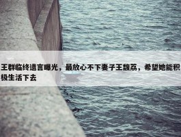 王群临终遗言曝光，最放心不下妻子王馥荔，希望她能积极生活下去