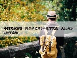 中网男单决赛：阿尔卡拉斯6-4拿下次盘，大比分1-1战平辛纳