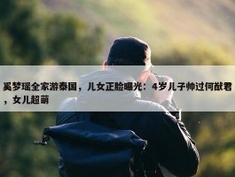 奚梦瑶全家游泰国，儿女正脸曝光：4岁儿子帅过何猷君，女儿超萌