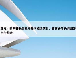 突发！胡明轩头部意外受伤被缝两针，回宿舍后头绑绷带出街游玩！