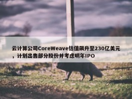 云计算公司CoreWeave估值飙升至230亿美元，计划出售部分股份并考虑明年IPO