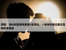 津媒：澳大利亚锋线更换5名球员，一连串伤病让国足变得异常艰难