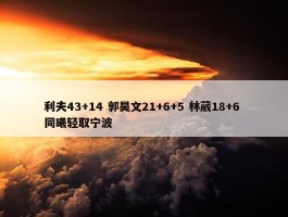 利夫43+14 郭昊文21+6+5 林葳18+6 同曦轻取宁波