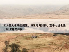 S14三大名场面诞生，JKL电刀封神，左手七进七出，HLE完美开团