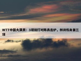 WTT中国大满贯：3项双打对阵表出炉，林诗栋身兼三项