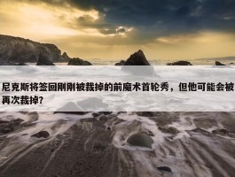 尼克斯将签回刚刚被裁掉的前魔术首轮秀，但他可能会被再次裁掉？