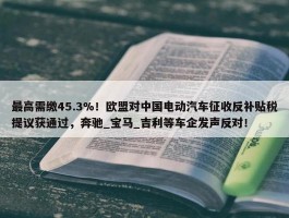 最高需缴45.3%！欧盟对中国电动汽车征收反补贴税提议获通过，奔驰_宝马_吉利等车企发声反对！