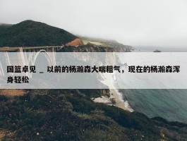 国篮卓见 _ 以前的杨瀚森大喘粗气，现在的杨瀚森浑身轻松