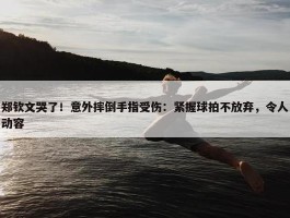 郑钦文哭了！意外摔倒手指受伤：紧握球拍不放弃，令人动容