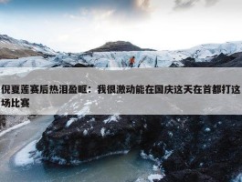 倪夏莲赛后热泪盈眶：我很激动能在国庆这天在首都打这场比赛