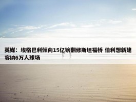 英媒：埃格巴利倾向15亿镑翻修斯坦福桥 伯利想新建容纳6万人球场