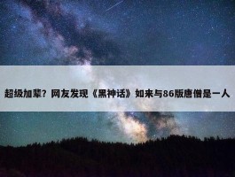 超级加辈？网友发现《黑神话》如来与86版唐僧是一人