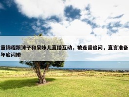 童锦程跟沫子和呆妹儿直播互动，被连番追问，直言准备年底闪婚