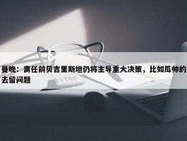 曼晚：离任前贝吉里斯坦仍将主导重大决策，比如瓜帅的去留问题