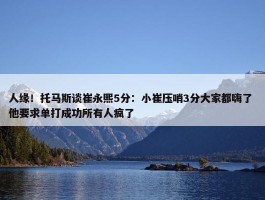 人缘！托马斯谈崔永熙5分：小崔压哨3分大家都嗨了 他要求单打成功所有人疯了