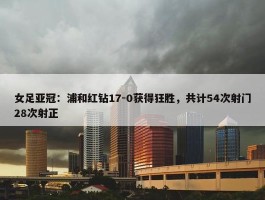 女足亚冠：浦和红钻17-0获得狂胜，共计54次射门28次射正