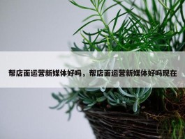 帮店面运营新媒体好吗，帮店面运营新媒体好吗现在