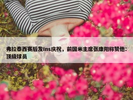 弗拉泰西赛后发Ins庆祝，前国米主席张康阳称赞他：顶级球员