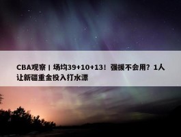 CBA观察丨场均39+10+13！强援不会用？1人让新疆重金投入打水漂