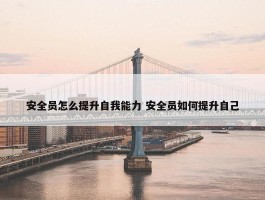 安全员怎么提升自我能力 安全员如何提升自己