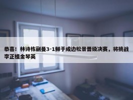 恭喜！林诗栋蒯曼3-1鲜于成边松景晋级决赛，将挑战李正植金琴英