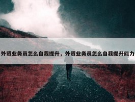 外贸业务员怎么自我提升，外贸业务员怎么自我提升能力