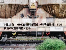 0胜17负，MDK自曝训练赛遭中韩队伍暴打；BLG赛后ON连开5把大乱斗