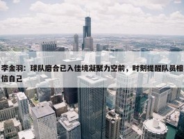 李金羽：球队磨合已入佳境凝聚力空前，时刻提醒队员相信自己